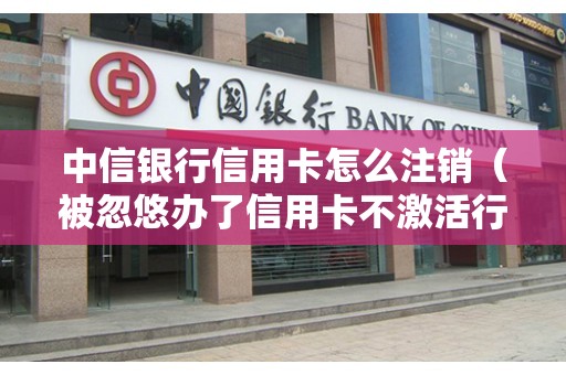 中信银行信用卡怎么注销（被忽悠办了信用卡不激活行吗）
