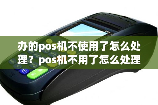 办的pos机不使用了怎么处理？pos机不用了怎么处理