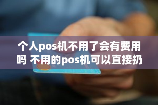 个人pos机不用了会有费用吗 不用的pos机可以直接扔掉吗